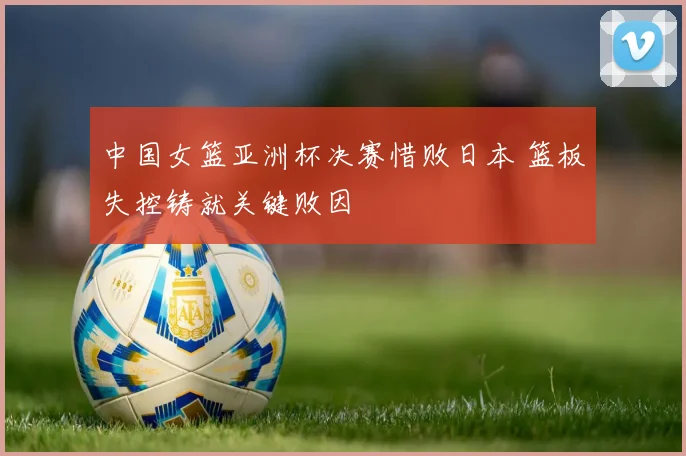 中国女篮亚洲杯决赛惜败日本 篮板失控铸就关键败因
