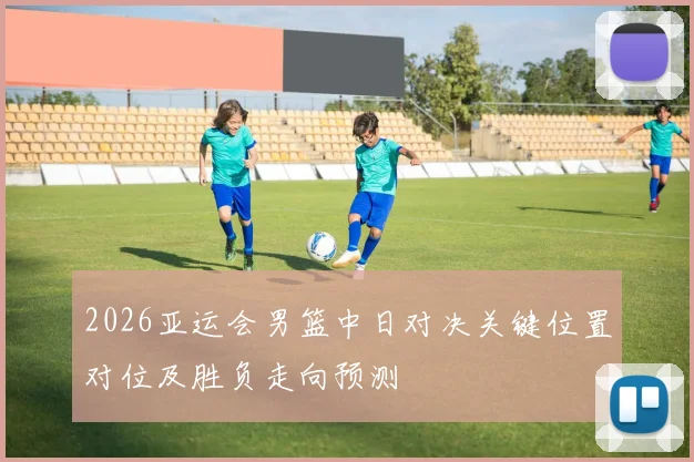 2026亚运会男篮中日对决关键位置对位及胜负走向预测
