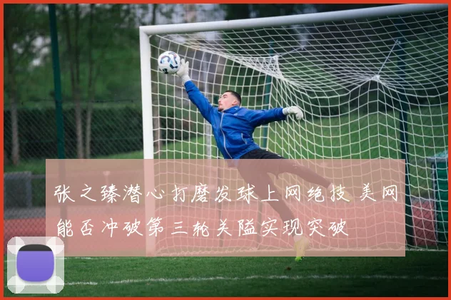 张之臻潜心打磨发球上网绝技 美网能否冲破第三轮关隘实现突破