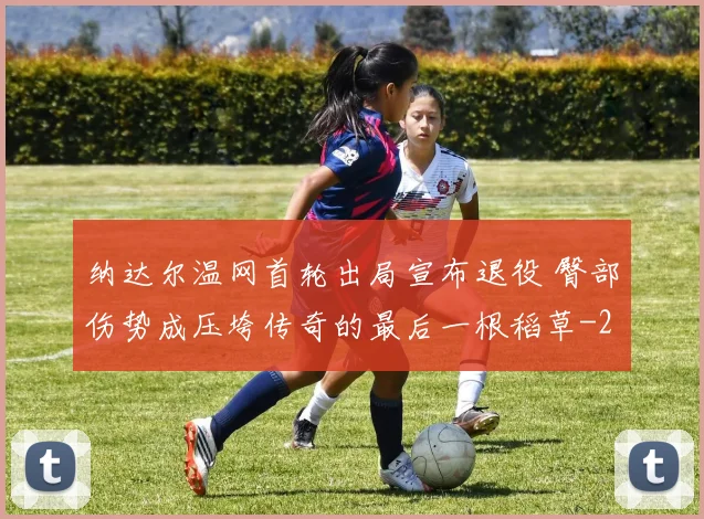 纳达尔温网首轮出局宣布退役 臀部伤势成压垮传奇的最后一根稻草