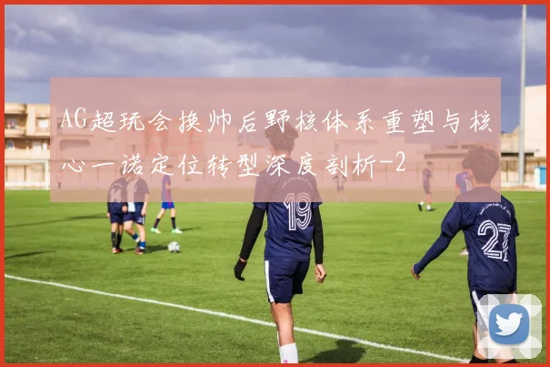 AG超玩会换帅后野核体系重塑与核心一诺定位转型深度剖析
