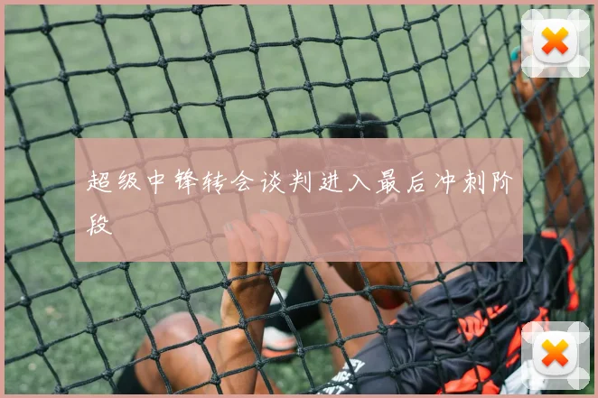 超级中锋转会谈判进入最后冲刺阶段