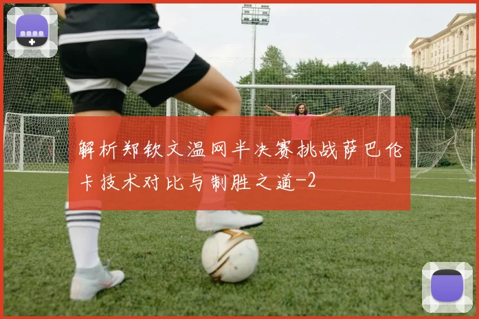 解析郑钦文温网半决赛挑战萨巴伦卡技术对比与制胜之道