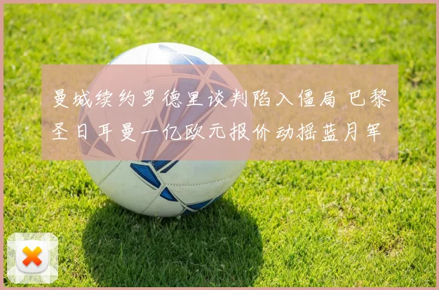 曼城续约罗德里谈判陷入僵局 巴黎圣日耳曼一亿欧元报价动摇蓝月军心