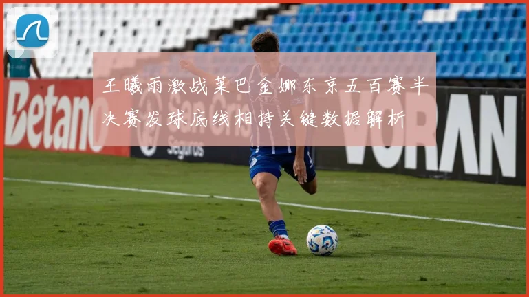 王曦雨激战莱巴金娜东京五百赛半决赛发球底线相持关键数据解析