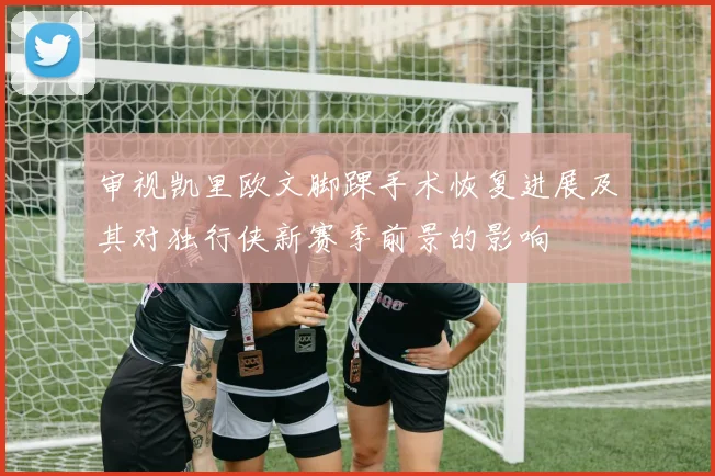 审视凯里欧文脚踝手术恢复进展及其对独行侠新赛季前景的影响