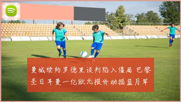 曼城续约罗德里谈判陷入僵局 巴黎圣日耳曼一亿欧元报价动摇蓝月军心