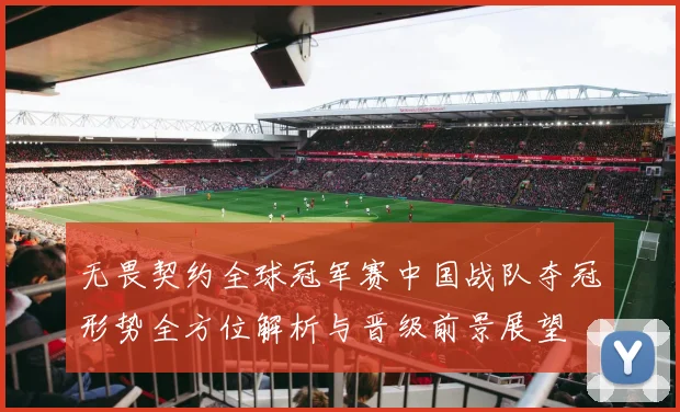 无畏契约全球冠军赛中国战队夺冠形势全方位解析与晋级前景展望