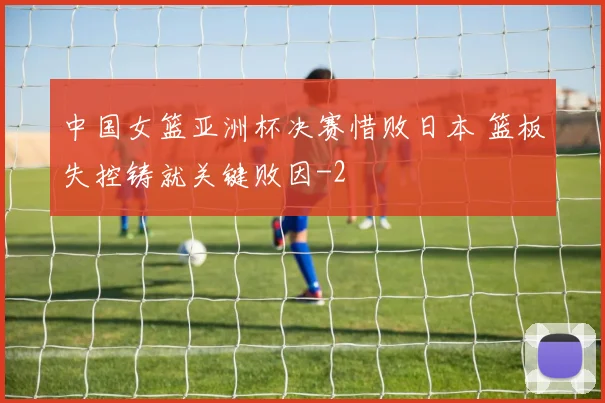 中国女篮亚洲杯决赛惜败日本 篮板失控铸就关键败因