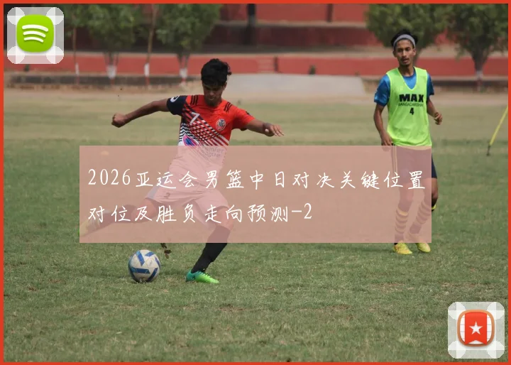 2026亚运会男篮中日对决关键位置对位及胜负走向预测