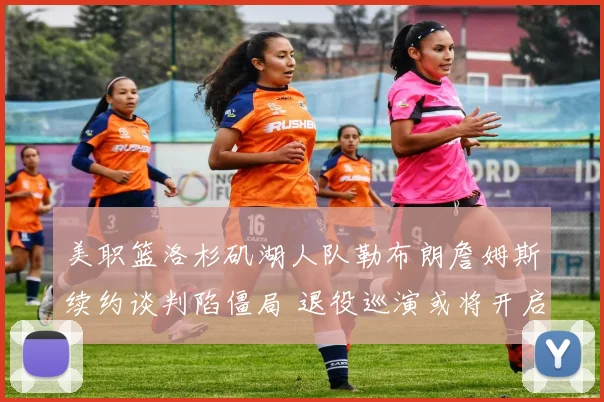 美职篮洛杉矶湖人队勒布朗詹姆斯续约谈判陷僵局 退役巡演或将开启