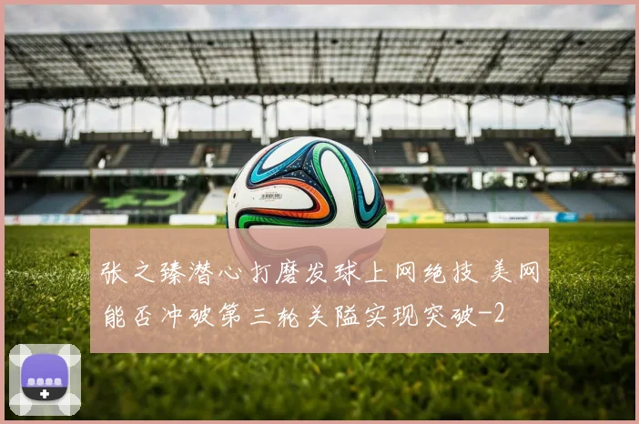 张之臻潜心打磨发球上网绝技 美网能否冲破第三轮关隘实现突破